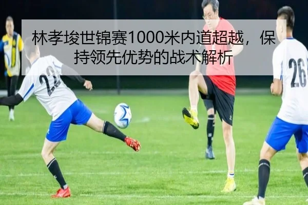 林孝埈世锦赛1000米内道超越，保持领先优势的战术解析