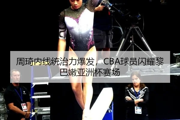 周琦内线统治力爆发，CBA球员闪耀黎巴嫩亚洲杯赛场