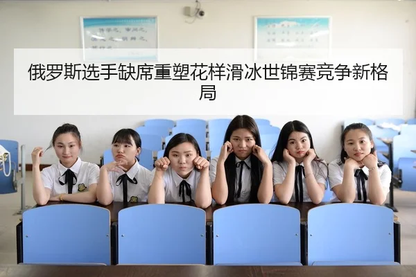 俄罗斯选手缺席重塑花样滑冰世锦赛竞争新格局