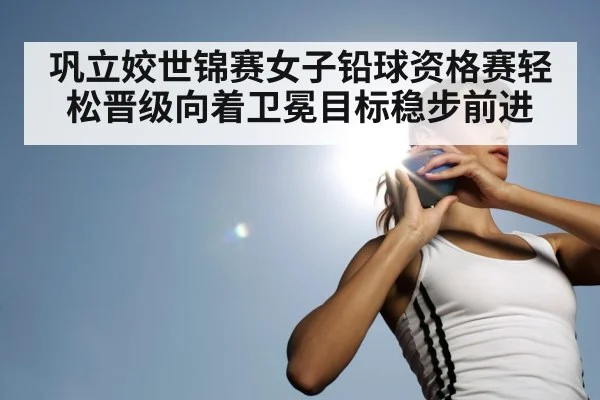 巩立姣世锦赛女子铅球资格赛轻松晋级向着卫冕目标稳步前进