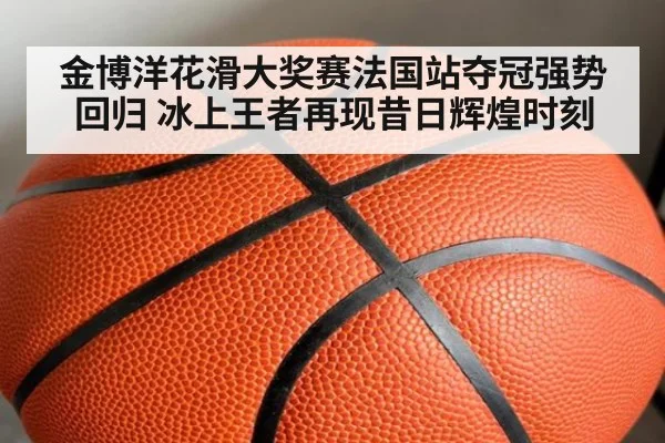 金博洋花滑大奖赛法国站夺冠强势回归 冰上王者再现昔日辉煌时刻